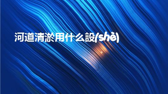 河道清淤用什么設(shè)備革新城市環(huán)境：提升水體清潔技術(shù)，創(chuàng)造健康生活！
